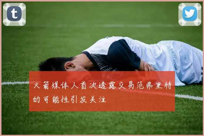 火箭媒体人首次透露交易范弗里特的可能性引发关注