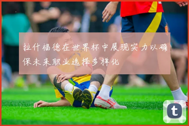 拉什福德在世界杯中展现实力以确保未来职业选择多样化