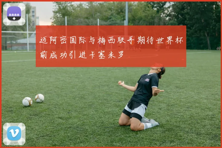 迈阿密国际与梅西联手期待世界杯前成功引进卡塞米罗