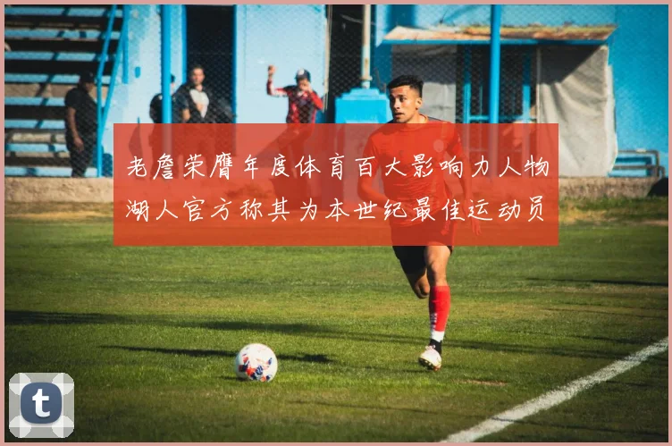 老詹荣膺年度体育百大影响力人物湖人官方称其为本世纪最佳运动员