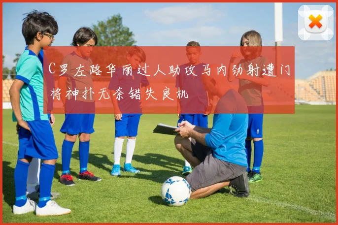 C罗左路华丽过人助攻马内劲射遭门将神扑无奈错失良机