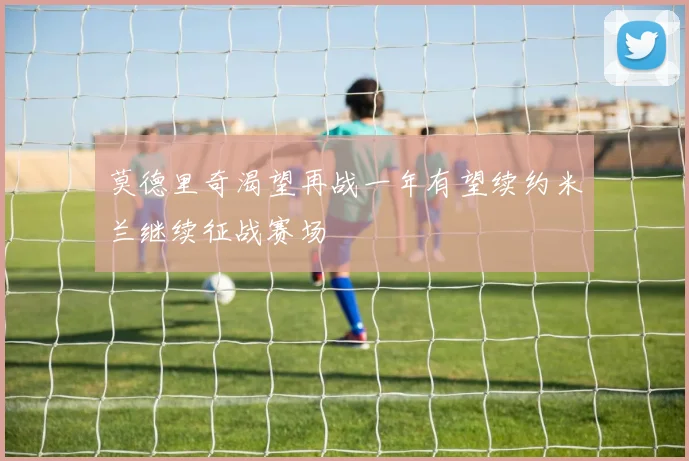莫德里奇渴望再战一年有望续约米兰继续征战赛场