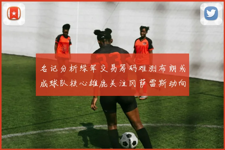 名记分析绿军交易筹码难测布朗或成球队核心雄鹿关注冈萨雷斯动向