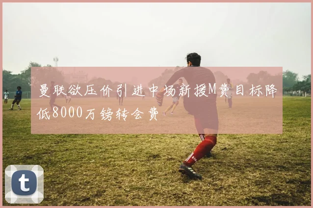 曼联欲压价引进中场新援M费目标降低8000万镑转会费