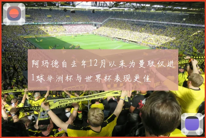 阿玛德自去年12月以来为曼联仅进1球非洲杯与世界杯表现更佳