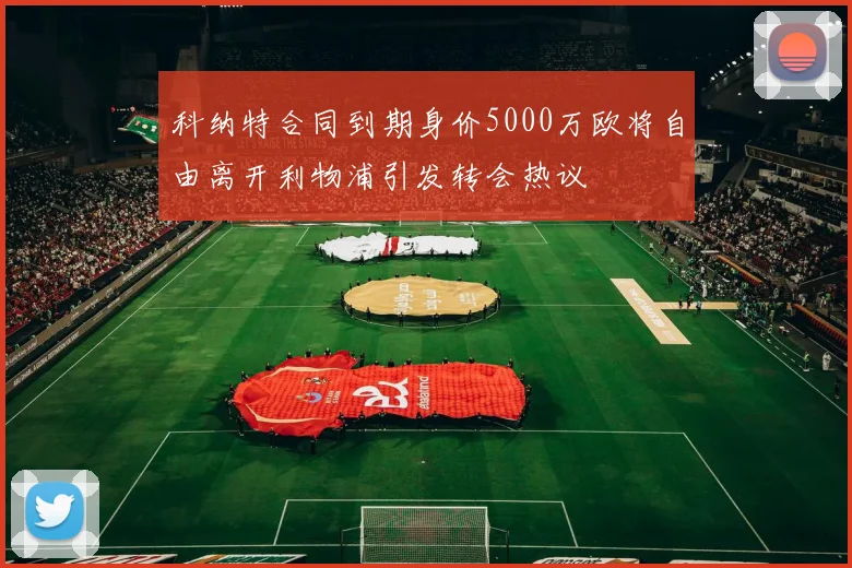 科纳特合同到期身价5000万欧将自由离开利物浦引发转会热议