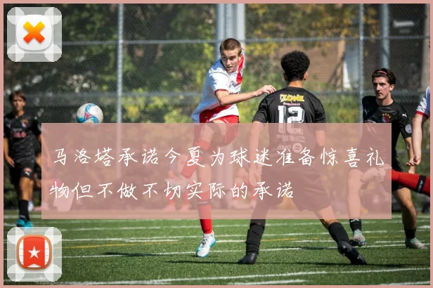 马洛塔承诺今夏为球迷准备惊喜礼物但不做不切实际的承诺