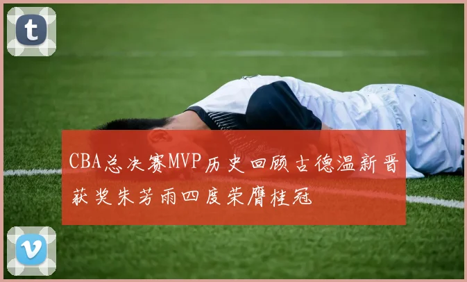CBA总决赛MVP历史回顾古德温新晋获奖朱芳雨四度荣膺桂冠