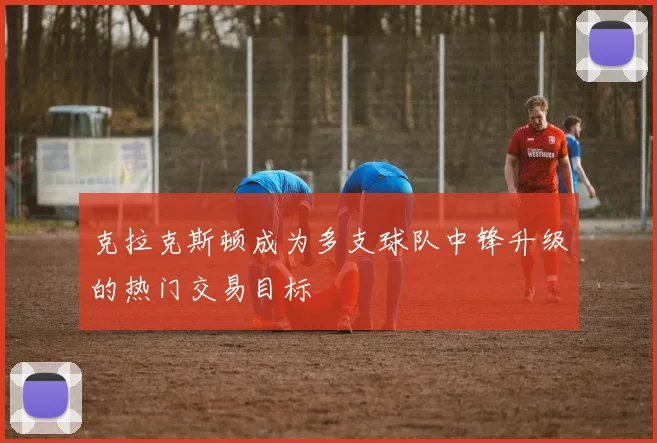 克拉克斯顿成为多支球队中锋升级的热门交易目标