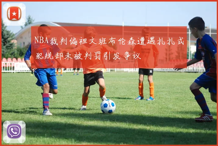 NBA裁判偏袒文班布伦森遭遇扎扎式犯规却未被判罚引发争议